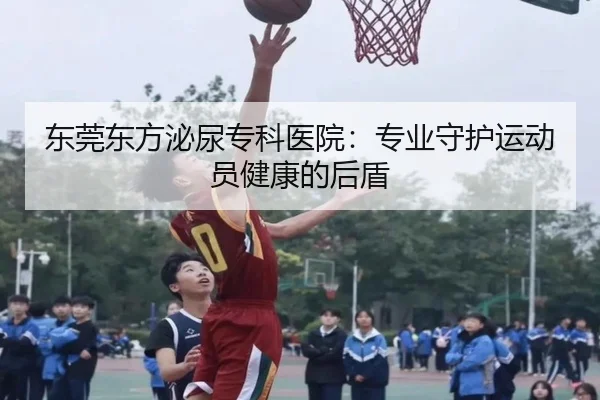 东莞东方泌尿专科医院：专业守护运动员健康的后盾